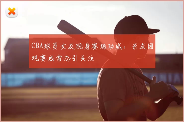 CBA球员女友现身赛场助威,亲友团观赛成常态引关注