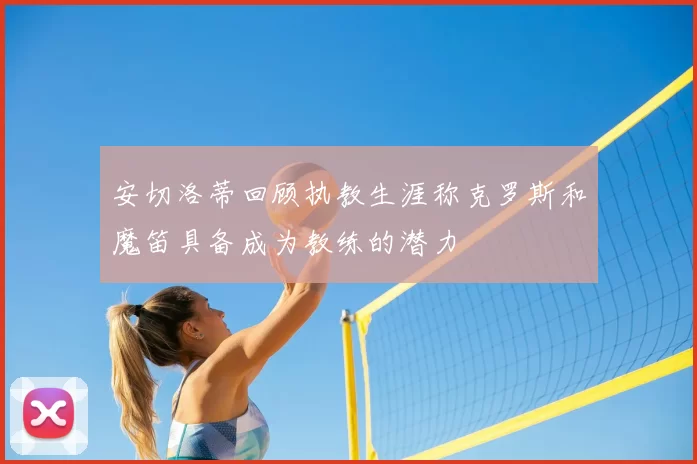 安切洛蒂回顾执教生涯称克罗斯和魔笛具备成为教练的潜力
