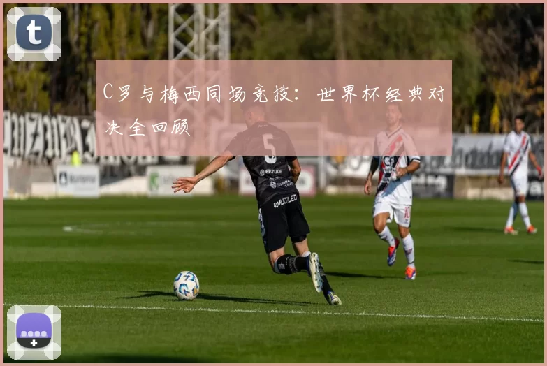 C罗与梅西同场竞技:世界杯经典对决全回顾