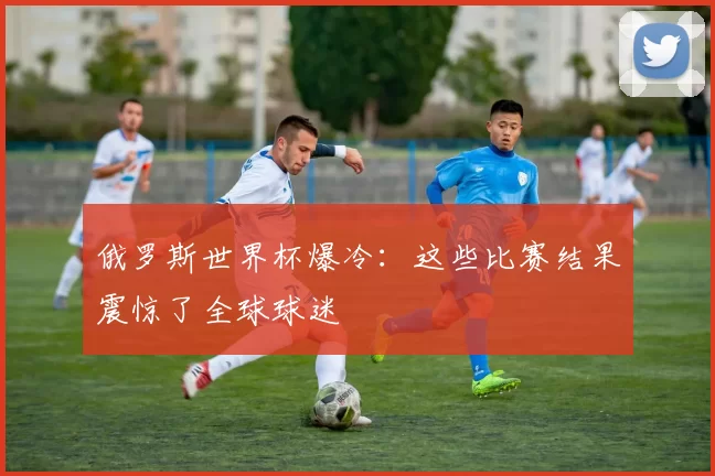 俄罗斯世界杯爆冷:这些比赛结果震惊了全球球迷