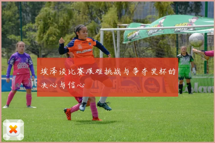 埃泽谈比赛艰难挑战与争夺奖杯的决心与信心