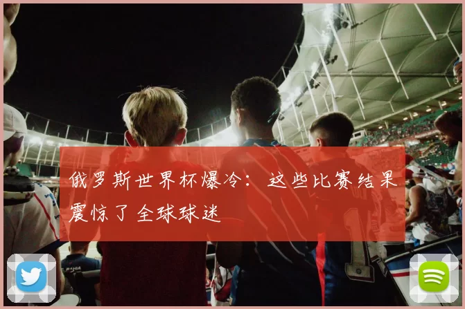 俄罗斯世界杯爆冷:这些比赛结果震惊了全球球迷