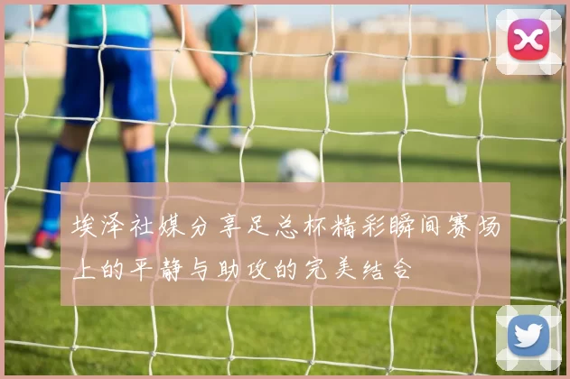 埃泽社媒分享足总杯精彩瞬间赛场上的平静与助攻的完美结合