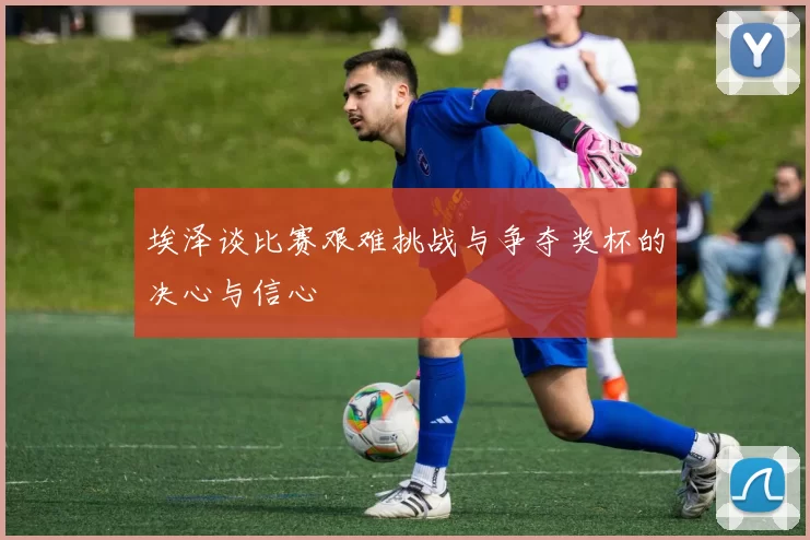 埃泽谈比赛艰难挑战与争夺奖杯的决心与信心