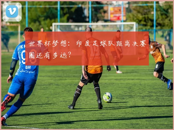 世界杯梦想：印度足球队距离决赛圈还有多远？