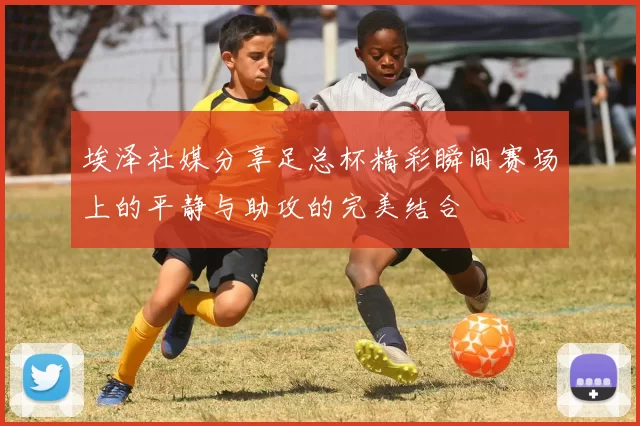 埃泽社媒分享足总杯精彩瞬间赛场上的平静与助攻的完美结合