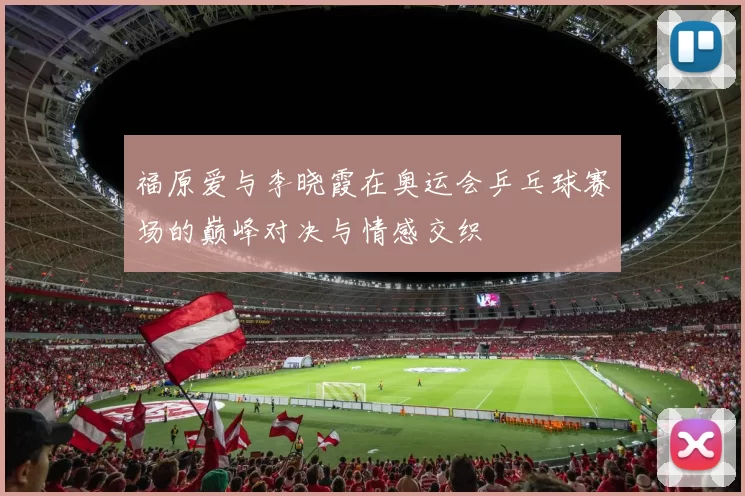 福原爱与李晓霞在奥运会乒乓球赛场的巅峰对决与情感交织