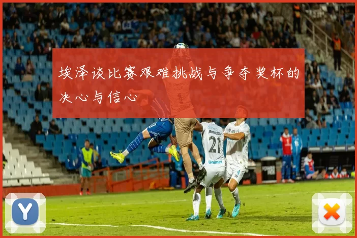 埃泽谈比赛艰难挑战与争夺奖杯的决心与信心