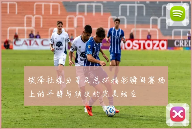埃泽社媒分享足总杯精彩瞬间赛场上的平静与助攻的完美结合