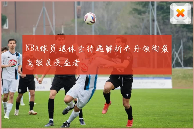 NBA球员退休金待遇解析乔丹领衔最高额度受益者