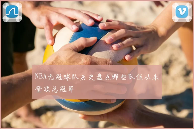 NBA无冠球队历史盘点哪些队伍从未登顶总冠军