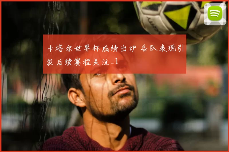 卡塔尔世界杯成绩出炉 各队表现引发后续赛程关注_1