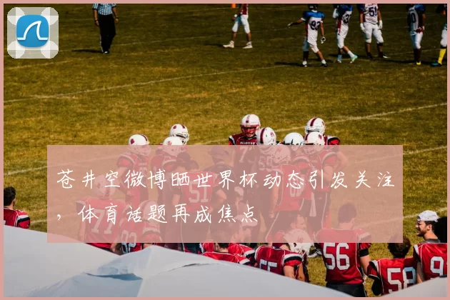 苍井空微博晒世界杯动态引发关注，体育话题再成焦点