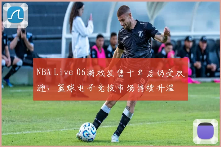 NBA Live 06游戏发售十年后仍受欢迎,篮球电子竞技市场持续升温