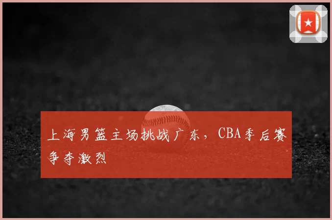 上海男篮主场挑战广东，CBA季后赛争夺激烈