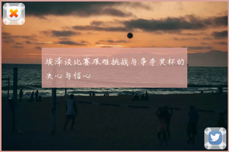 埃泽谈比赛艰难挑战与争夺奖杯的决心与信心