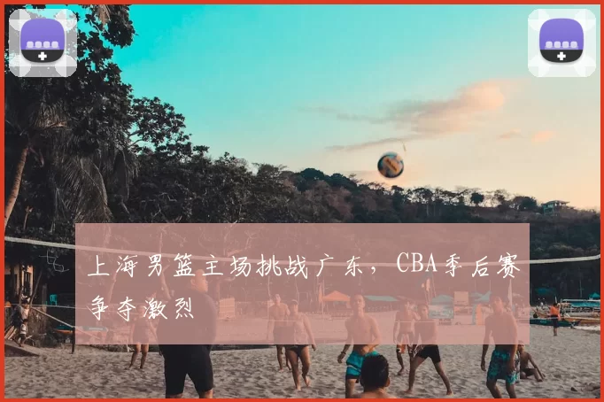 上海男篮主场挑战广东,CBA季后赛争夺激烈