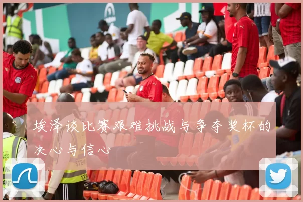 埃泽谈比赛艰难挑战与争夺奖杯的决心与信心