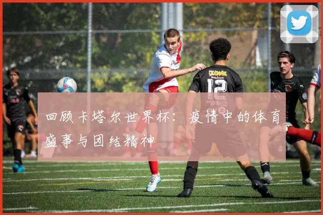 回顾卡塔尔世界杯:疫情中的体育盛事与团结精神