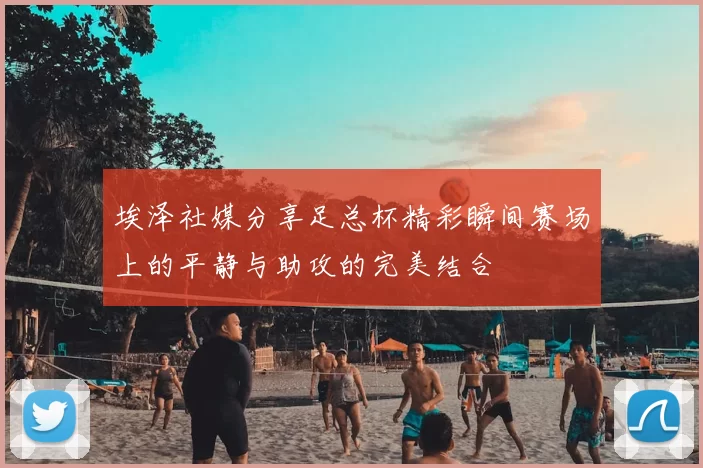 埃泽社媒分享足总杯精彩瞬间赛场上的平静与助攻的完美结合