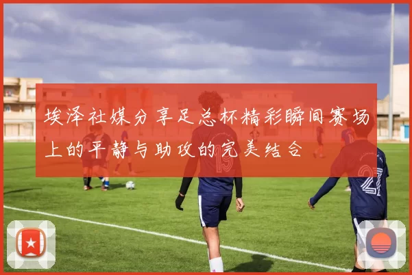 埃泽社媒分享足总杯精彩瞬间赛场上的平静与助攻的完美结合