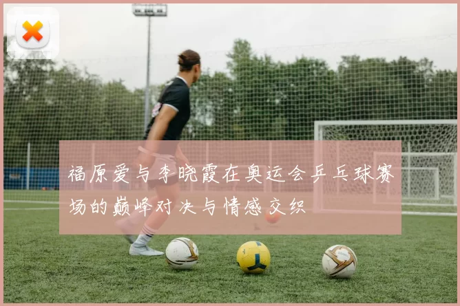 福原爱与李晓霞在奥运会乒乓球赛场的巅峰对决与情感交织