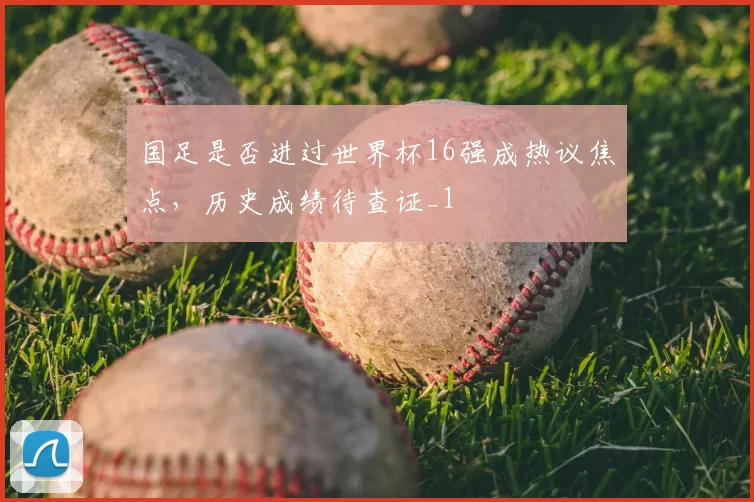 国足是否进过世界杯16强成热议焦点,历史成绩待查证_1