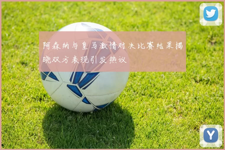 阿森纳与皇马激情对决比赛结果揭晓双方表现引发热议