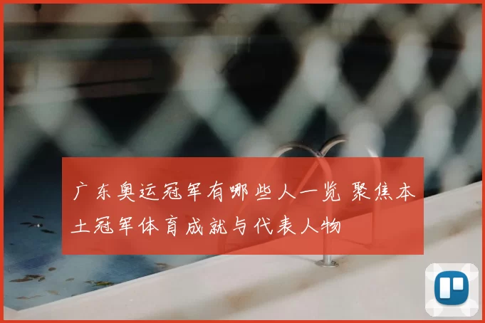 广东奥运冠军有哪些人一览 聚焦本土冠军体育成就与代表人物