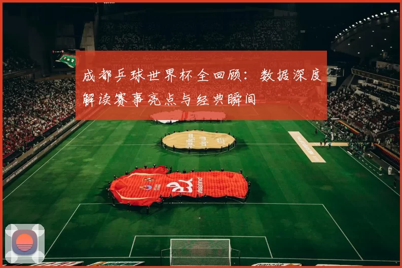 成都乒球世界杯全回顾：数据深度解读赛事亮点与经典瞬间