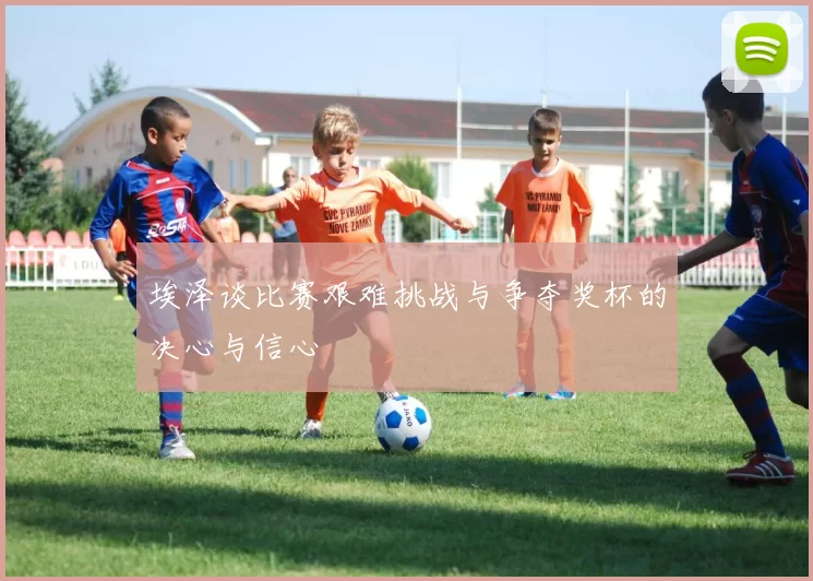 埃泽谈比赛艰难挑战与争夺奖杯的决心与信心