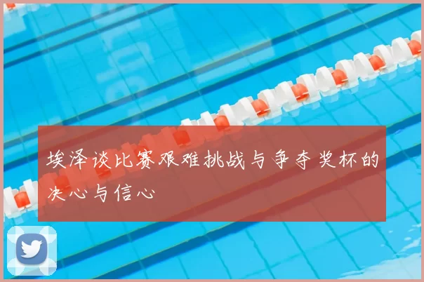 埃泽谈比赛艰难挑战与争夺奖杯的决心与信心