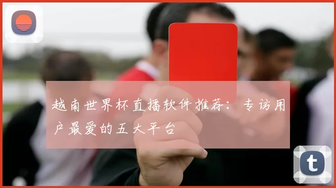 越南世界杯直播软件推荐:专访用户最爱的五大平台