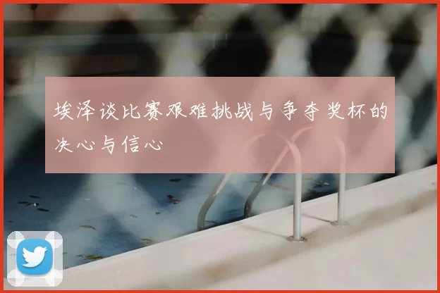 埃泽谈比赛艰难挑战与争夺奖杯的决心与信心