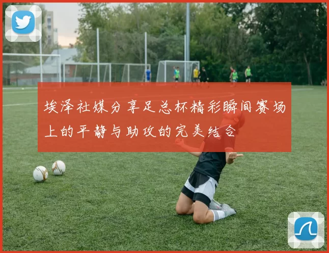 埃泽社媒分享足总杯精彩瞬间赛场上的平静与助攻的完美结合