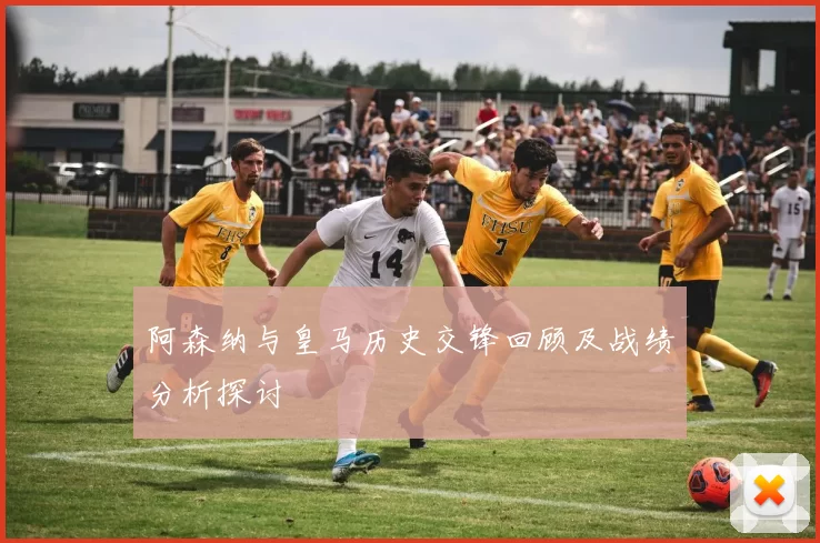 阿森纳与皇马历史交锋回顾及战绩分析探讨