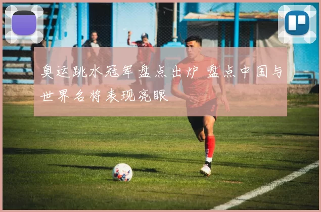 奥运跳水冠军盘点出炉 盘点中国与世界名将表现亮眼