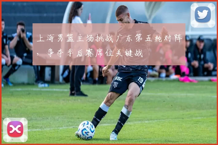 上海男篮主场挑战广东第五轮对阵，争夺季后赛席位关键战