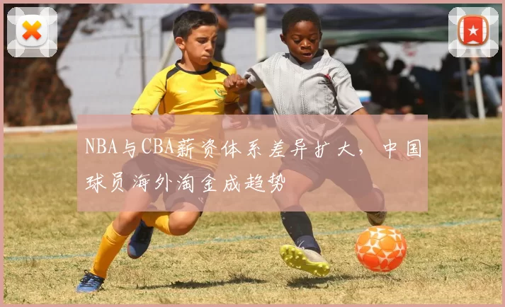 NBA与CBA薪资体系差异扩大,中国球员海外淘金成趋势