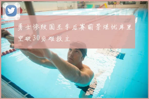 勇士惨败国王季后赛前景堪忧库里空砍30分难救主