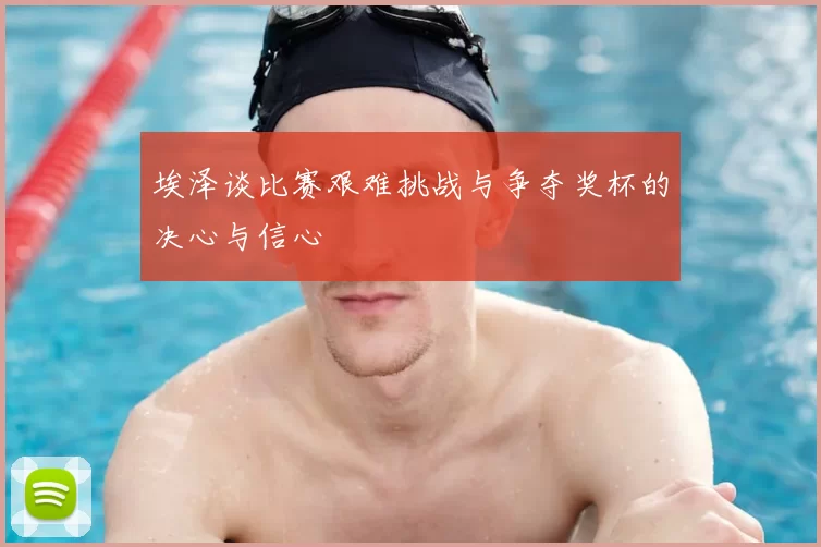 埃泽谈比赛艰难挑战与争夺奖杯的决心与信心