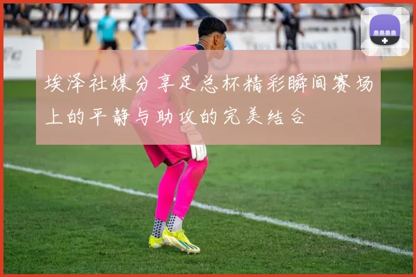埃泽社媒分享足总杯精彩瞬间赛场上的平静与助攻的完美结合