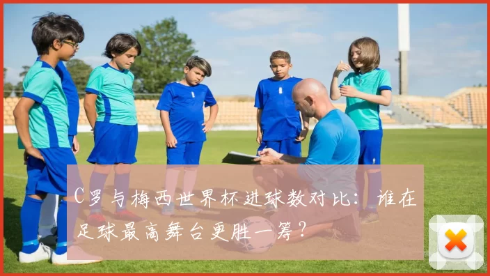 C罗与梅西世界杯进球数对比:谁在足球最高舞台更胜一筹?