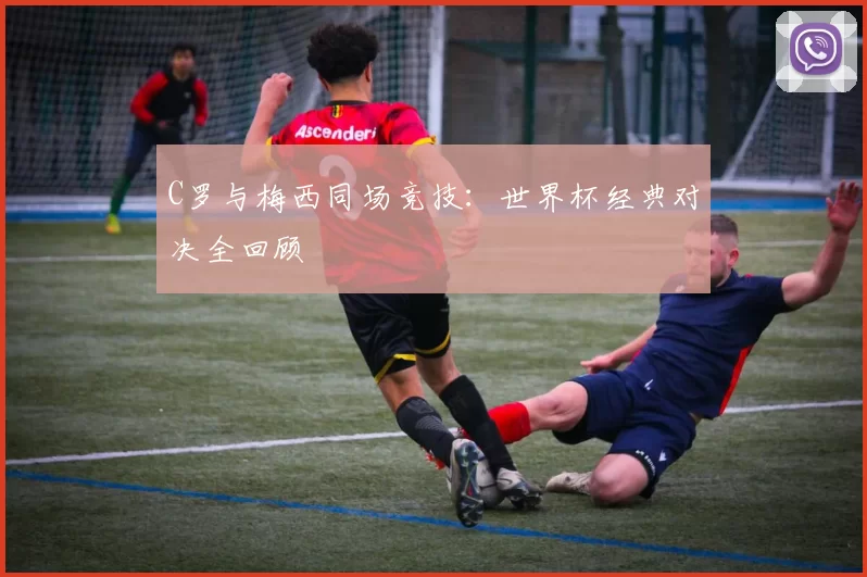 C罗与梅西同场竞技：世界杯经典对决全回顾