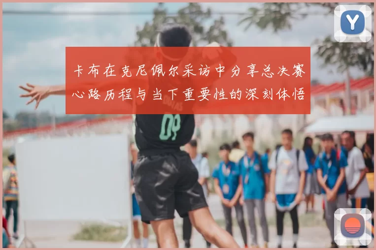 卡布在克尼佩尔采访中分享总决赛心路历程与当下重要性的深刻体悟