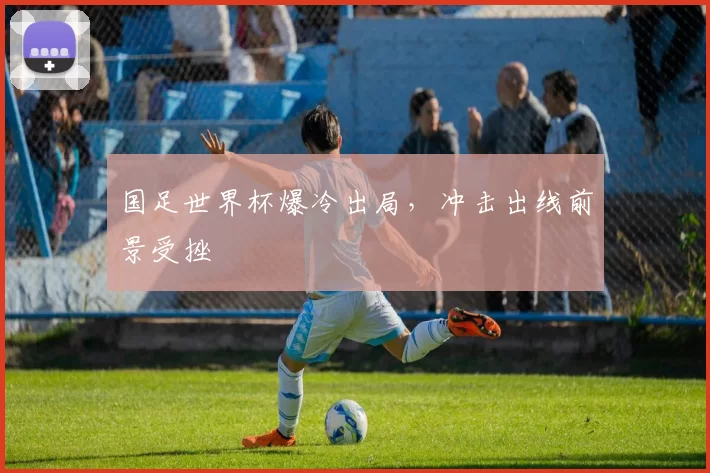 国足世界杯爆冷出局,冲击出线前景受挫