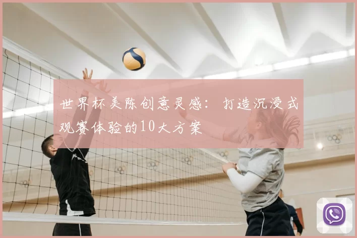 世界杯美陈创意灵感:打造沉浸式观赛体验的10大方案