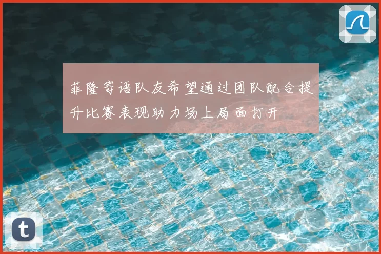 菲隆寄语队友希望通过团队配合提升比赛表现助力场上局面打开
