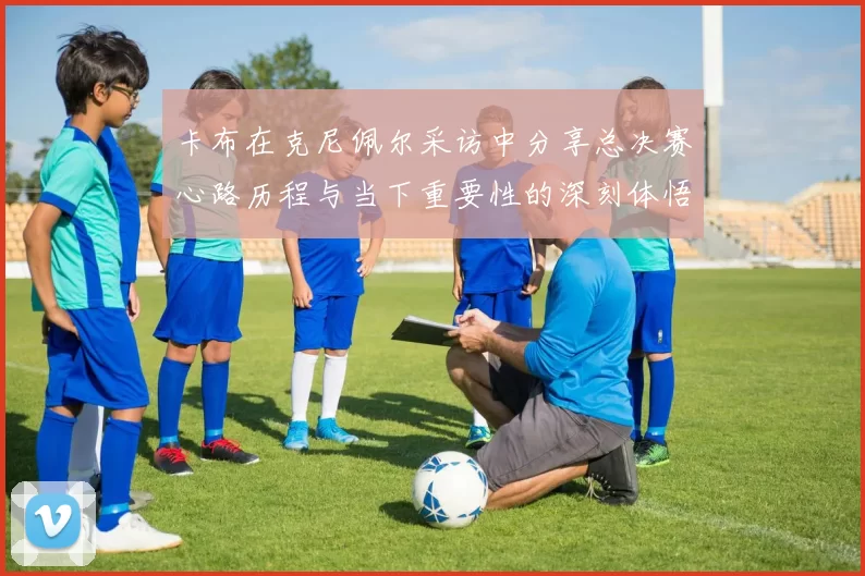 卡布在克尼佩尔采访中分享总决赛心路历程与当下重要性的深刻体悟
