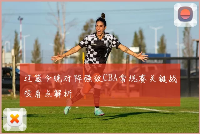 辽篮今晚对阵强敌CBA常规赛关键战役看点解析